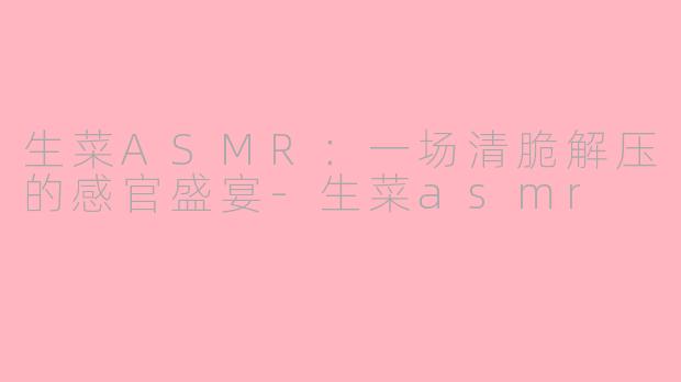 生菜ASMR：一场清脆解压的感官盛宴-生菜asmr