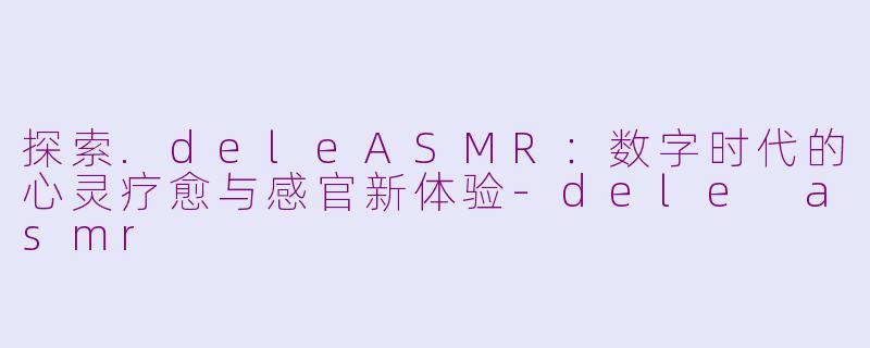 探索.deleASMR：数字时代的心灵疗愈与感官新体验-dele asmr