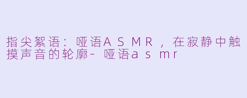 指尖絮语:哑语ASMR,在寂静中触摸声音的轮廓-哑语asmr