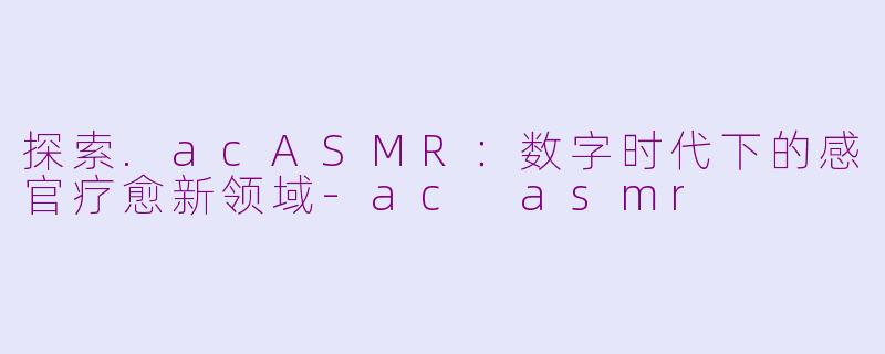 探索.acASMR：数字时代下的感官疗愈新领域-ac asmr