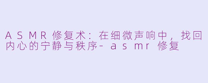 ASMR修复术：在细微声响中，找回内心的宁静与秩序-asmr修复