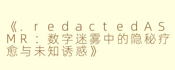 《.redactedASMR：数字迷雾中的隐秘疗愈与未知诱惑》