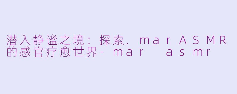 潜入静谧之境：探索.marASMR的感官疗愈世界-mar asmr