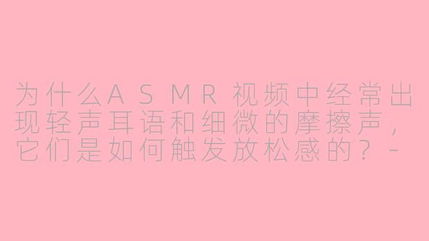 为什么ASMR视频中经常出现轻声耳语和细微的摩擦声，它们是如何触发放松感的？-asmr 面