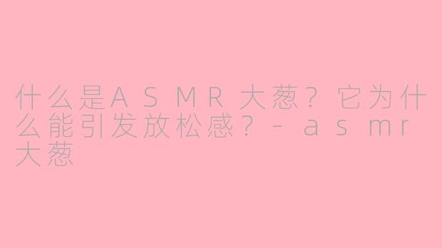 什么是ASMR大葱？它为什么能引发放松感？-asmr大葱