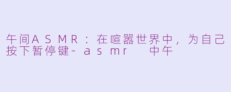 午间ASMR：在喧嚣世界中，为自己按下暂停键-asmr 中午