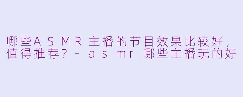 哪些ASMR主播的节目效果比较好，值得推荐？-asmr哪些主播玩的好