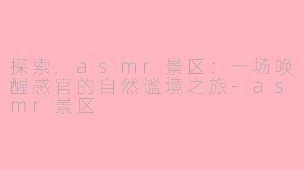探索.asmr景区：一场唤醒感官的自然谧境之旅-asmr景区