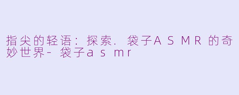 指尖的轻语：探索.袋子ASMR的奇妙世界-袋子asmr
