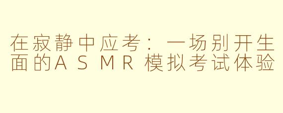 在寂静中应考：一场别开生面的ASMR模拟考试体验