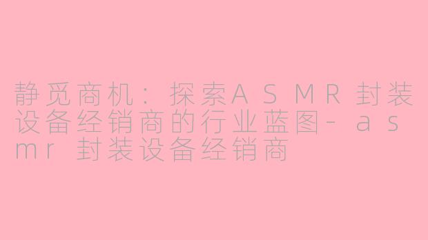 静觅商机：探索ASMR封装设备经销商的行业蓝图-asmr封装设备经销商