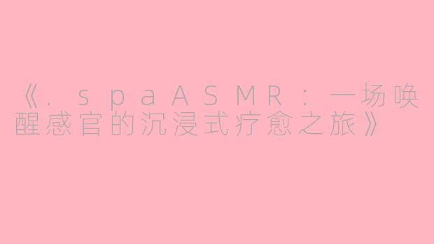 《.spaASMR：一场唤醒感官的沉浸式疗愈之旅》