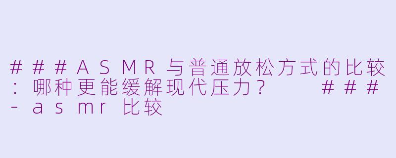 ###ASMR与普通放松方式的比较：哪种更能缓解现代压力？

###-asmr比较