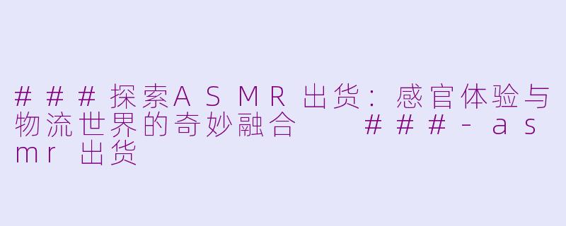 ###探索ASMR出货：感官体验与物流世界的奇妙融合

###-asmr出货