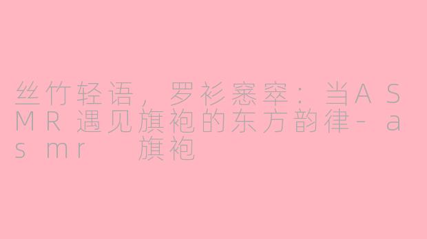 丝竹轻语，罗衫窸窣：当ASMR遇见旗袍的东方韵律-asmr 旗袍