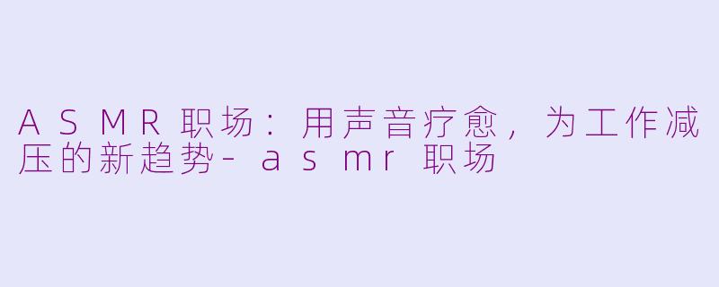 ASMR职场：用声音疗愈，为工作减压的新趋势-asmr职场