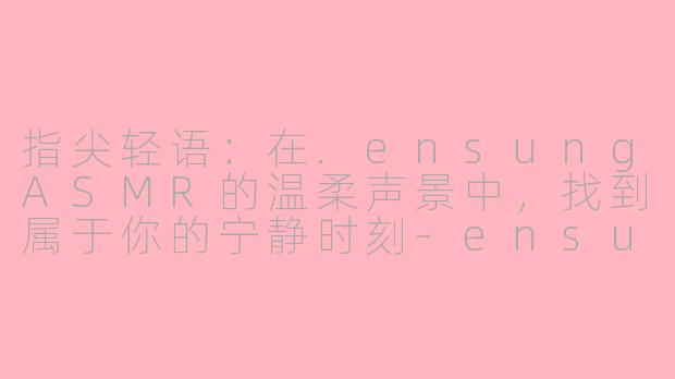 指尖轻语：在.ensungASMR的温柔声景中，找到属于你的宁静时刻-ensung asmr