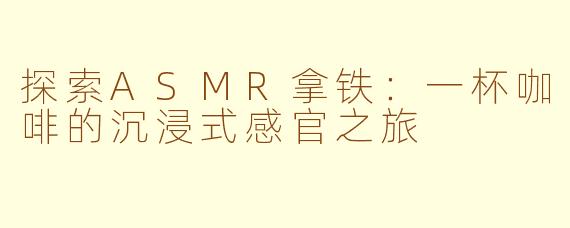 探索ASMR拿铁：一杯咖啡的沉浸式感官之旅