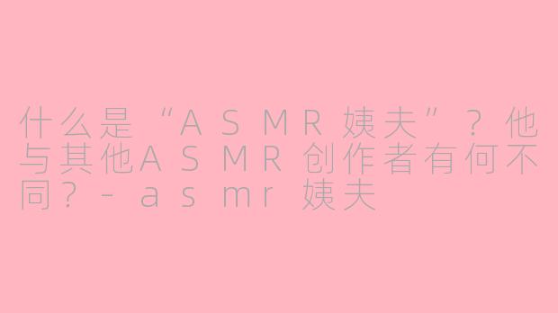 什么是“ASMR姨夫”？他与其他ASMR创作者有何不同？-asmr姨夫