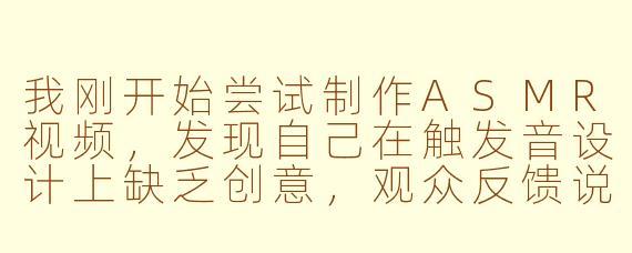 我刚开始尝试制作ASMR视频，发现自己在触发音设计上缺乏创意，观众反馈说重复感太强。该如何系统性地提升触发音的多样性和沉浸感？