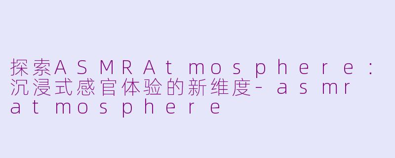 探索ASMRAtmosphere：沉浸式感官体验的新维度-asmr atmosphere