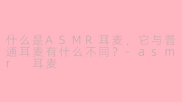 什么是ASMR耳麦,它与普通耳麦有什么不同?
