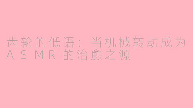 齿轮的低语：当机械转动成为ASMR的治愈之源