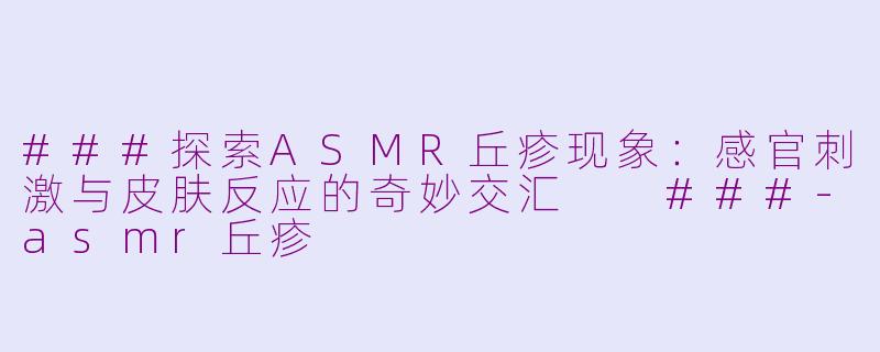 ###探索ASMR丘疹现象：感官刺激与皮肤反应的奇妙交汇

###-asmr丘疹