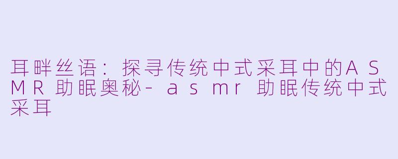 耳畔丝语：探寻传统中式采耳中的ASMR助眠奥秘-asmr助眠传统中式采耳