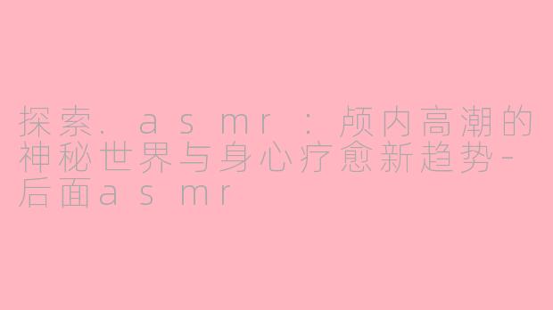 探索.asmr：颅内高潮的神秘世界与身心疗愈新趋势-后面asmr