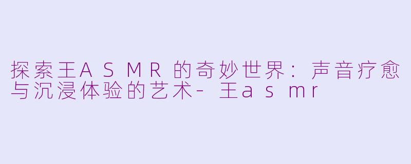 探索王ASMR的奇妙世界：声音疗愈与沉浸体验的艺术-王asmr
