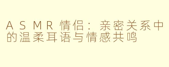ASMR情侣：亲密关系中的温柔耳语与情感共鸣