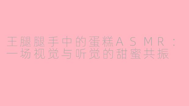 王腿腿手中的蛋糕ASMR：一场视觉与听觉的甜蜜共振