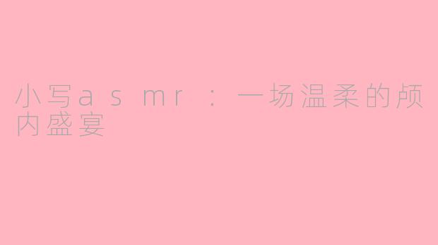 小写asmr：一场温柔的颅内盛宴