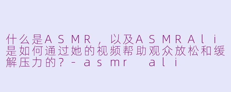 什么是ASMR,以及ASMRAli是如何通过她的视频帮助观众放松和缓解压力的?