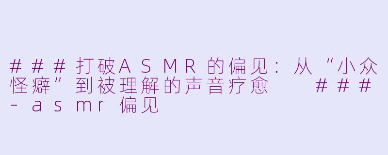 ###打破ASMR的偏见：从“小众怪癖”到被理解的声音疗愈

###-asmr偏见
