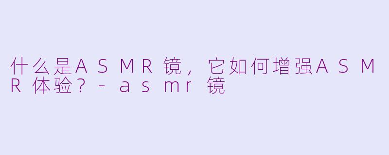 什么是ASMR镜，它如何增强ASMR体验？-asmr镜