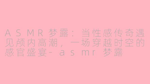 ASMR梦露：当性感传奇遇见颅内高潮，一场穿越时空的感官盛宴-asmr梦露