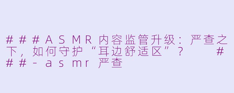 ###ASMR内容监管升级：严查之下，如何守护“耳边舒适区”？

###-asmr严查
