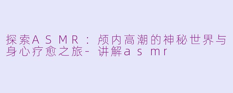 探索ASMR：颅内高潮的神秘世界与身心疗愈之旅-讲解asmr