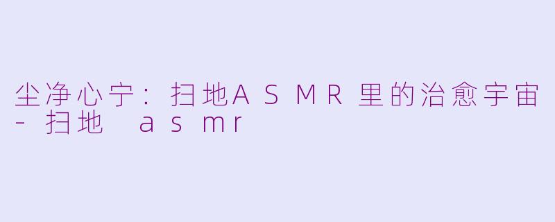 尘净心宁：扫地ASMR里的治愈宇宙-扫地 asmr