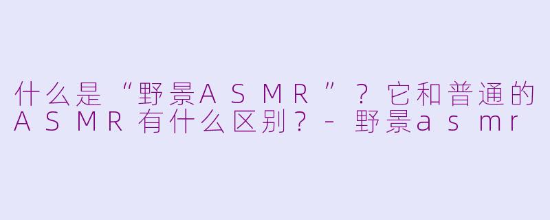 什么是“野景ASMR”？它和普通的ASMR有什么区别？-野景asmr