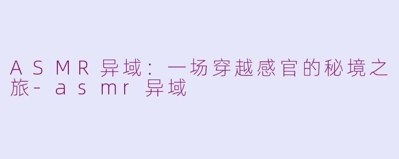 ASMR异域：一场穿越感官的秘境之旅-asmr异域