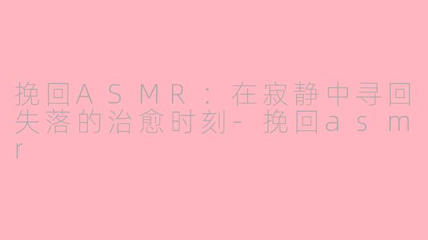 挽回ASMR：在寂静中寻回失落的治愈时刻-挽回asmr