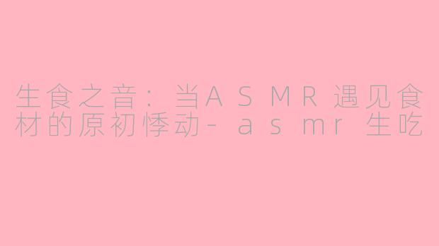 生食之音：当ASMR遇见食材的原初悸动-asmr生吃
