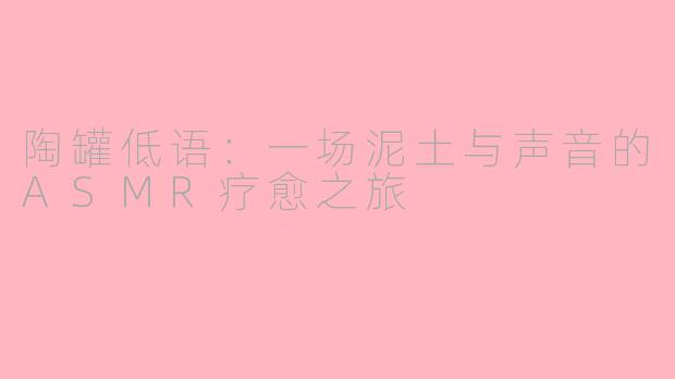 陶罐低语：一场泥土与声音的ASMR疗愈之旅