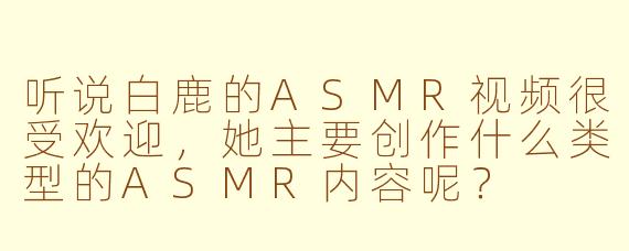 听说白鹿的ASMR视频很受欢迎，她主要创作什么类型的ASMR内容呢？