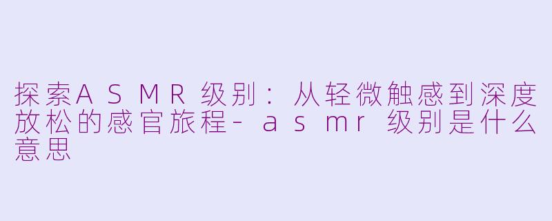 探索ASMR级别：从轻微触感到深度放松的感官旅程-asmr级别是什么意思