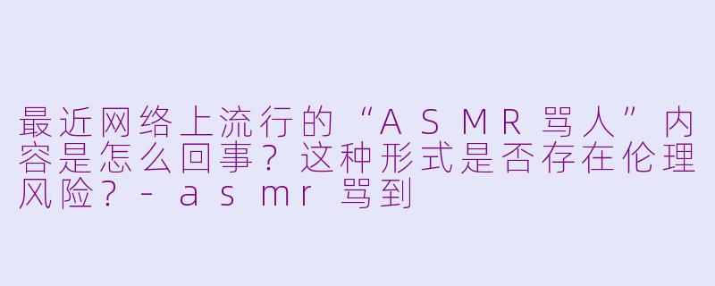 最近网络上流行的“ASMR骂人”内容是怎么回事？这种形式是否存在伦理风险？-asmr骂到
