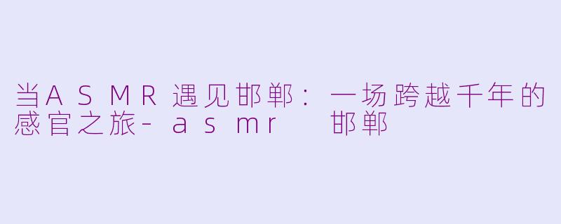 当ASMR遇见邯郸：一场跨越千年的感官之旅-asmr 邯郸
